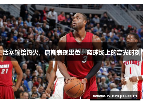 活塞输给热火，唐斯表现出色：篮球场上的高光时刻