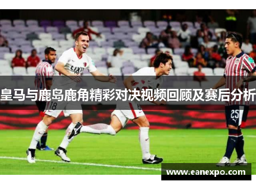 皇马与鹿岛鹿角精彩对决视频回顾及赛后分析