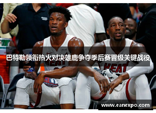 巴特勒领衔热火对决雄鹿争夺季后赛晋级关键战役
