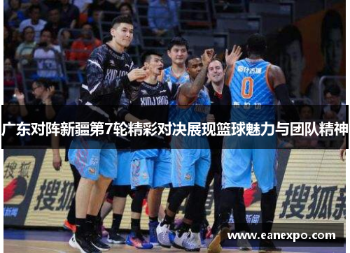 广东对阵新疆第7轮精彩对决展现篮球魅力与团队精神