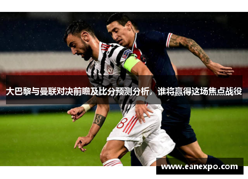 大巴黎与曼联对决前瞻及比分预测分析，谁将赢得这场焦点战役