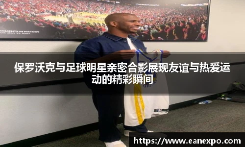 保罗沃克与足球明星亲密合影展现友谊与热爱运动的精彩瞬间